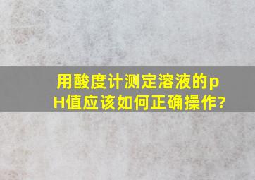 用酸度计测定溶液的pH值应该如何正确操作?