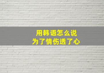 用韩语怎么说为了情,伤透了心