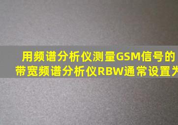用频谱分析仪测量GSM信号的带宽,频谱分析仪RBW通常设置为()