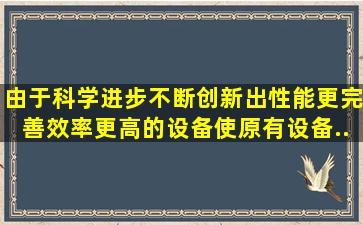 由于科学进步,不断创新出性能更完善、效率更高的设备,使原有设备...