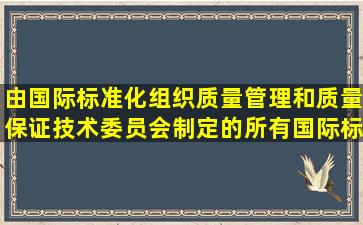 由国际标准化组织质量管理和质量保证技术委员会制定的所有国际标准