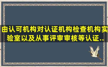 由认可机构对认证机构、检查机构、实验室以及从事评审、审核等认证...