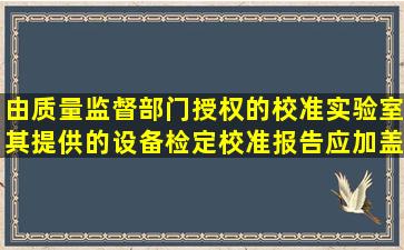 由质量监督部门授权的校准实验室,其提供的设备检定校准报告应加盖...