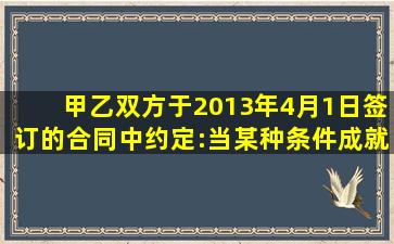 甲、乙双方于2013年4月1日签订的合同中约定:当某种条件成就时当事...