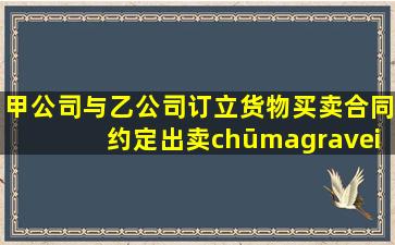 甲公司与乙公司订立货物买卖合同,约定出卖(chūmài)人甲公司将货物...