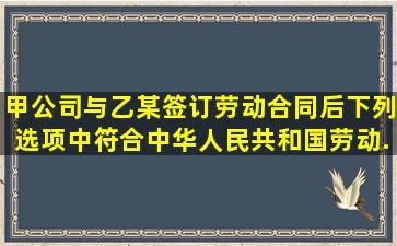 甲公司与乙某签订劳动合同后,下列选项中符合《中华人民共和国劳动...