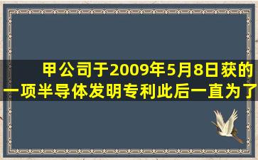 甲公司于2009年5月8日获的一项半导体发明专利,此后一直为了控制...