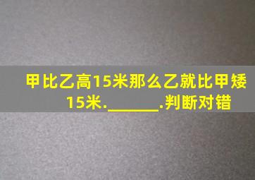 甲比乙高15米,那么乙就比甲矮15米.______.(判断对错