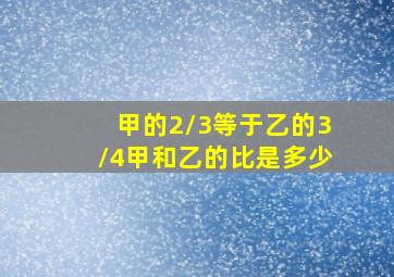 甲的2/3等于乙的3/4甲和乙的比是多少