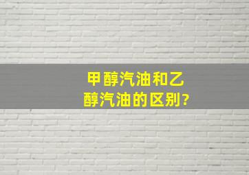 甲醇汽油和乙醇汽油的区别?