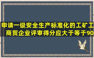 申请一级安全生产标准化的工矿工商贸企业,评审得分应大于等于90分...