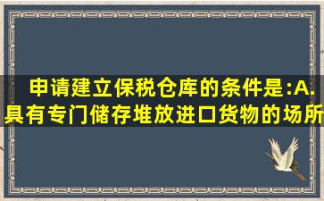 申请建立保税仓库的条件是:A.具有专门储存、堆放进口货物的场所并...