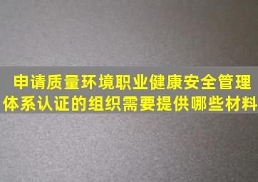 申请质量,环境,职业健康安全管理体系认证的组织需要提供哪些材料