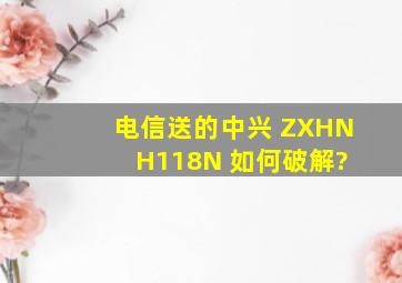电信送的中兴 ZXHN H118N 如何破解?