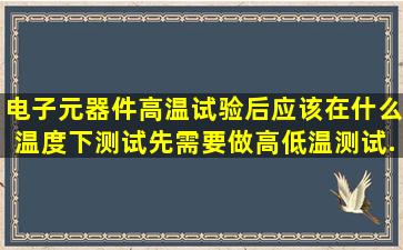 电子元器件高温试验后应该在什么温度下测试,先需要做高低温测试...