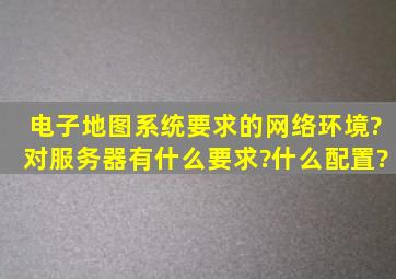 电子地图系统要求的网络环境?对服务器有什么要求?什么配置?