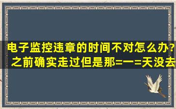 电子监控违章的时间不对怎么办?之前确实走过,但是那=一=天没去过,...