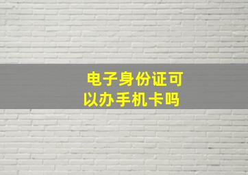 电子身份证可以办手机卡吗 