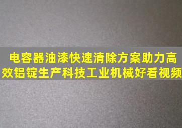 电容器油漆快速清除方案,助力高效铝锭生产,科技,工业机械,好看视频