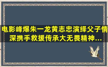 电影《峰爆》朱一龙黄志忠演绎父子情深,携手救援传承大无畏精神...