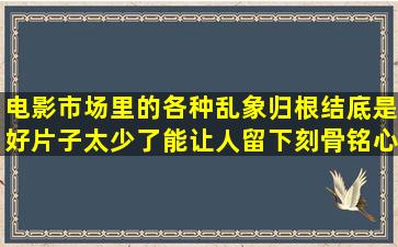 电影市场里的各种乱象,归根结底是好片子太少了,能让人留下刻骨铭心...