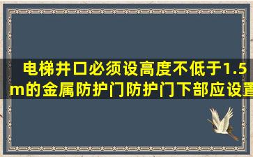 电梯井口必须设高度不低于1.5m的金属防护门,防护门下部应设置不...