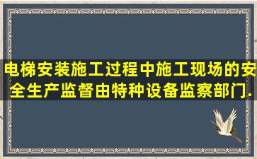 电梯安装施工过程中,施工现场的安全生产监督,由特种设备监察部门...