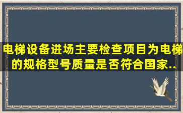 电梯设备进场主要检查项目为电梯的规格、型号、质量是否符合国家...