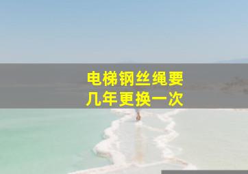 电梯钢丝绳要几年更换一次((