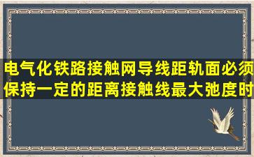 电气化铁路接触网导线距轨面必须保持一定的距离,接触线最大弛度时...