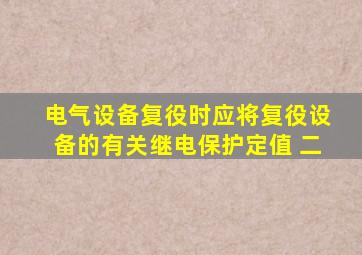 电气设备复役时 ( )应将复役设备的有关继电保护定值、 二