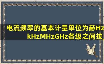 电流频率的基本计量单位为赫(Hz)、kHz、MHz、GHz各级之间按___...