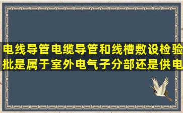 电线导管、电缆导管和线槽敷设检验批是属于室外电气子分部还是供电...