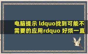 电脑提示 “找到可能不需要的应用” 好烦,一直弹,怎么解决,各位...