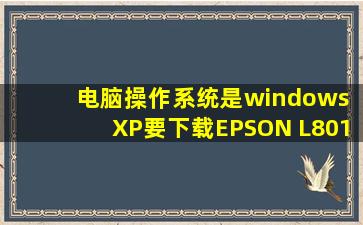 电脑操作系统是windows XP,要下载EPSON L801的驱动,我上了官网的...