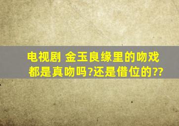 电视剧 金玉良缘里的吻戏都是真吻吗?还是借位的??