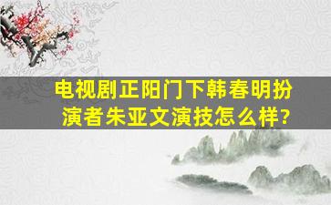 电视剧《正阳门下》韩春明扮演者朱亚文演技怎么样?