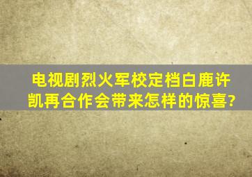 电视剧《烈火军校》定档,白鹿许凯再合作会带来怎样的惊喜?