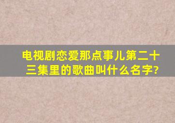 电视剧【恋爱那点事儿】第二十三集里的歌曲叫什么名字?