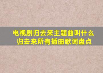 电视剧归去来主题曲叫什么 归去来所有插曲歌词盘点