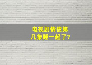 电视剧情债第几集睡一起了?