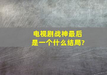 电视剧战神最后是一个什么结局?