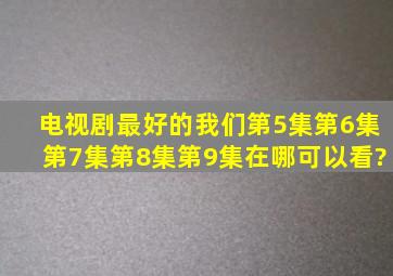 电视剧最好的我们第5集,第6集,第7集,第8集,第9集在哪可以看?