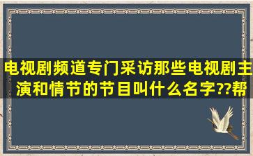 电视剧频道专门采访那些电视剧主演和情节的节目叫什么名字??帮帮忙!!