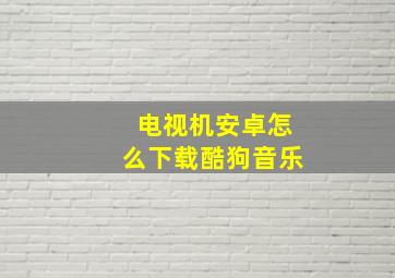 电视机安卓怎么下载酷狗音乐