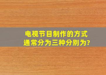 电视节目制作的方式通常分为三种,分别为?