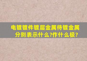 电镀,镀件,镀层金属,待镀金属分别表示什么?作什么极?