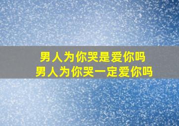 男人为你哭是爱你吗 男人为你哭一定爱你吗