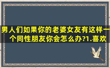 男人们,如果你的老婆(女友)有这样一个同性朋友,你会怎么办?   1.喜欢...