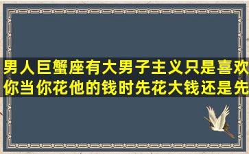 男人巨蟹座,有大男子主义,只是喜欢你,当你花他的钱时,先花大钱还是先...